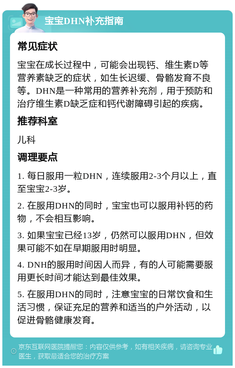 宝宝DHN补充指南 常见症状 宝宝在成长过程中，可能会出现钙、维生素D等营养素缺乏的症状，如生长迟缓、骨骼发育不良等。DHN是一种常用的营养补充剂，用于预防和治疗维生素D缺乏症和钙代谢障碍引起的疾病。 推荐科室 儿科 调理要点 1. 每日服用一粒DHN，连续服用2-3个月以上，直至宝宝2-3岁。 2. 在服用DHN的同时，宝宝也可以服用补钙的药物，不会相互影响。 3. 如果宝宝已经13岁，仍然可以服用DHN，但效果可能不如在早期服用时明显。 4. DNH的服用时间因人而异，有的人可能需要服用更长时间才能达到最佳效果。 5. 在服用DHN的同时，注意宝宝的日常饮食和生活习惯，保证充足的营养和适当的户外活动，以促进骨骼健康发育。