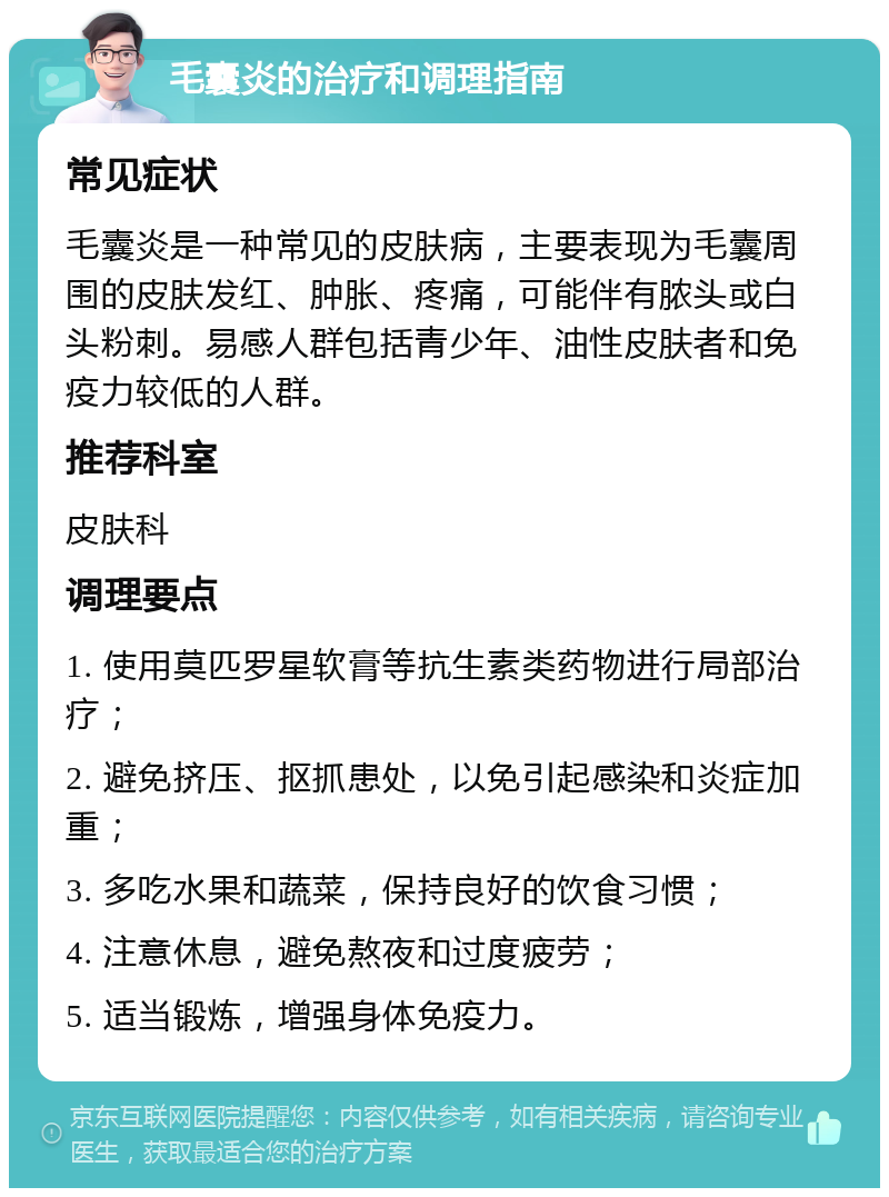 毛囊炎的治疗和调理指南 常见症状 毛囊炎是一种常见的皮肤病，主要表现为毛囊周围的皮肤发红、肿胀、疼痛，可能伴有脓头或白头粉刺。易感人群包括青少年、油性皮肤者和免疫力较低的人群。 推荐科室 皮肤科 调理要点 1. 使用莫匹罗星软膏等抗生素类药物进行局部治疗； 2. 避免挤压、抠抓患处，以免引起感染和炎症加重； 3. 多吃水果和蔬菜，保持良好的饮食习惯； 4. 注意休息，避免熬夜和过度疲劳； 5. 适当锻炼，增强身体免疫力。