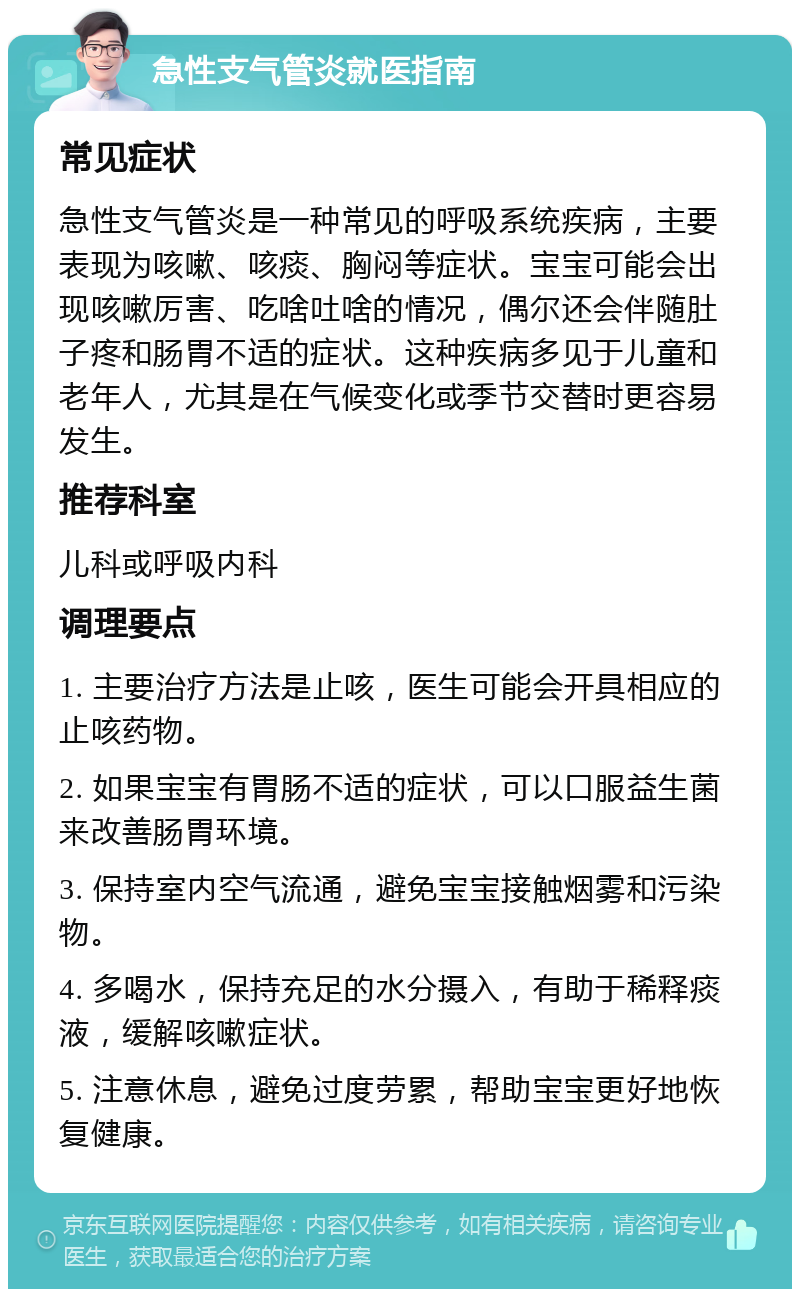 急性支气管炎就医指南 常见症状 急性支气管炎是一种常见的呼吸系统疾病，主要表现为咳嗽、咳痰、胸闷等症状。宝宝可能会出现咳嗽厉害、吃啥吐啥的情况，偶尔还会伴随肚子疼和肠胃不适的症状。这种疾病多见于儿童和老年人，尤其是在气候变化或季节交替时更容易发生。 推荐科室 儿科或呼吸内科 调理要点 1. 主要治疗方法是止咳，医生可能会开具相应的止咳药物。 2. 如果宝宝有胃肠不适的症状，可以口服益生菌来改善肠胃环境。 3. 保持室内空气流通，避免宝宝接触烟雾和污染物。 4. 多喝水，保持充足的水分摄入，有助于稀释痰液，缓解咳嗽症状。 5. 注意休息，避免过度劳累，帮助宝宝更好地恢复健康。