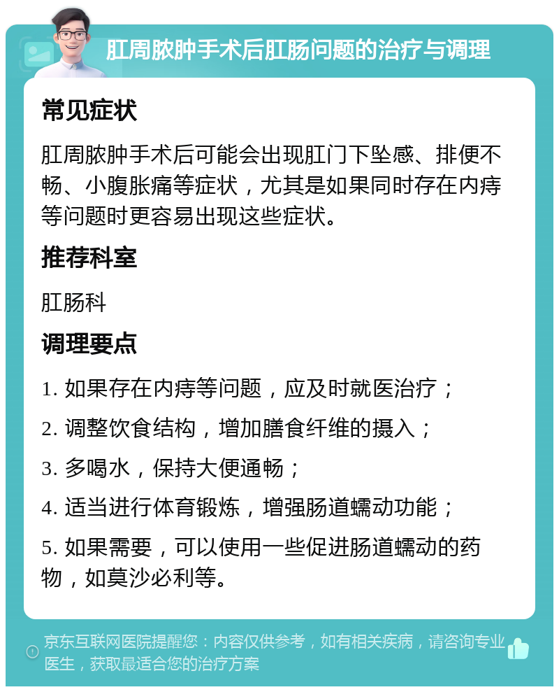 肛周脓肿手术后肛肠问题的治疗与调理 常见症状 肛周脓肿手术后可能会出现肛门下坠感、排便不畅、小腹胀痛等症状，尤其是如果同时存在内痔等问题时更容易出现这些症状。 推荐科室 肛肠科 调理要点 1. 如果存在内痔等问题，应及时就医治疗； 2. 调整饮食结构，增加膳食纤维的摄入； 3. 多喝水，保持大便通畅； 4. 适当进行体育锻炼，增强肠道蠕动功能； 5. 如果需要，可以使用一些促进肠道蠕动的药物，如莫沙必利等。