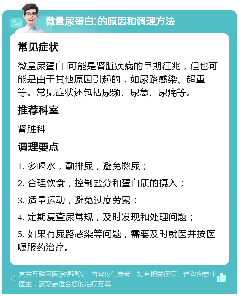 微量尿蛋白➕的原因和调理方法 常见症状 微量尿蛋白➕可能是肾脏疾病的早期征兆，但也可能是由于其他原因引起的，如尿路感染、超重等。常见症状还包括尿频、尿急、尿痛等。 推荐科室 肾脏科 调理要点 1. 多喝水，勤排尿，避免憋尿； 2. 合理饮食，控制盐分和蛋白质的摄入； 3. 适量运动，避免过度劳累； 4. 定期复查尿常规，及时发现和处理问题； 5. 如果有尿路感染等问题，需要及时就医并按医嘱服药治疗。