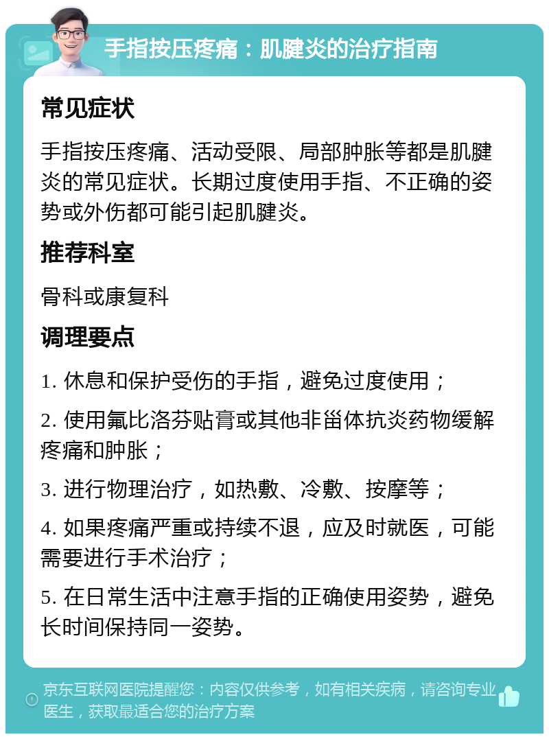 手指按压疼痛：肌腱炎的治疗指南 常见症状 手指按压疼痛、活动受限、局部肿胀等都是肌腱炎的常见症状。长期过度使用手指、不正确的姿势或外伤都可能引起肌腱炎。 推荐科室 骨科或康复科 调理要点 1. 休息和保护受伤的手指，避免过度使用； 2. 使用氟比洛芬贴膏或其他非甾体抗炎药物缓解疼痛和肿胀； 3. 进行物理治疗，如热敷、冷敷、按摩等； 4. 如果疼痛严重或持续不退，应及时就医，可能需要进行手术治疗； 5. 在日常生活中注意手指的正确使用姿势，避免长时间保持同一姿势。