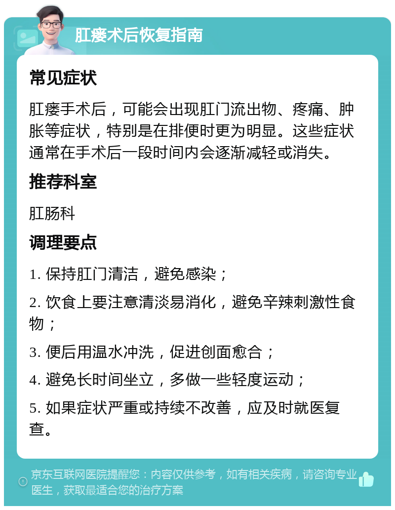 肛瘘术后恢复指南 常见症状 肛瘘手术后，可能会出现肛门流出物、疼痛、肿胀等症状，特别是在排便时更为明显。这些症状通常在手术后一段时间内会逐渐减轻或消失。 推荐科室 肛肠科 调理要点 1. 保持肛门清洁，避免感染； 2. 饮食上要注意清淡易消化，避免辛辣刺激性食物； 3. 便后用温水冲洗，促进创面愈合； 4. 避免长时间坐立，多做一些轻度运动； 5. 如果症状严重或持续不改善，应及时就医复查。