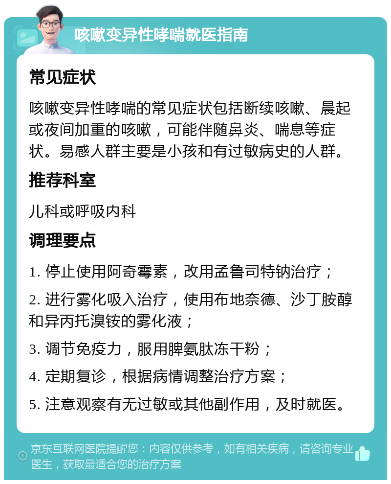 咳嗽变异性哮喘就医指南 常见症状 咳嗽变异性哮喘的常见症状包括断续咳嗽、晨起或夜间加重的咳嗽，可能伴随鼻炎、喘息等症状。易感人群主要是小孩和有过敏病史的人群。 推荐科室 儿科或呼吸内科 调理要点 1. 停止使用阿奇霉素，改用孟鲁司特钠治疗； 2. 进行雾化吸入治疗，使用布地奈德、沙丁胺醇和异丙托溴铵的雾化液； 3. 调节免疫力，服用脾氨肽冻干粉； 4. 定期复诊，根据病情调整治疗方案； 5. 注意观察有无过敏或其他副作用，及时就医。