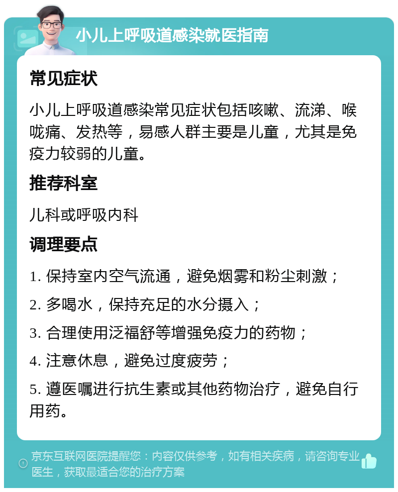 小儿上呼吸道感染就医指南 常见症状 小儿上呼吸道感染常见症状包括咳嗽、流涕、喉咙痛、发热等，易感人群主要是儿童，尤其是免疫力较弱的儿童。 推荐科室 儿科或呼吸内科 调理要点 1. 保持室内空气流通，避免烟雾和粉尘刺激； 2. 多喝水，保持充足的水分摄入； 3. 合理使用泛福舒等增强免疫力的药物； 4. 注意休息，避免过度疲劳； 5. 遵医嘱进行抗生素或其他药物治疗，避免自行用药。