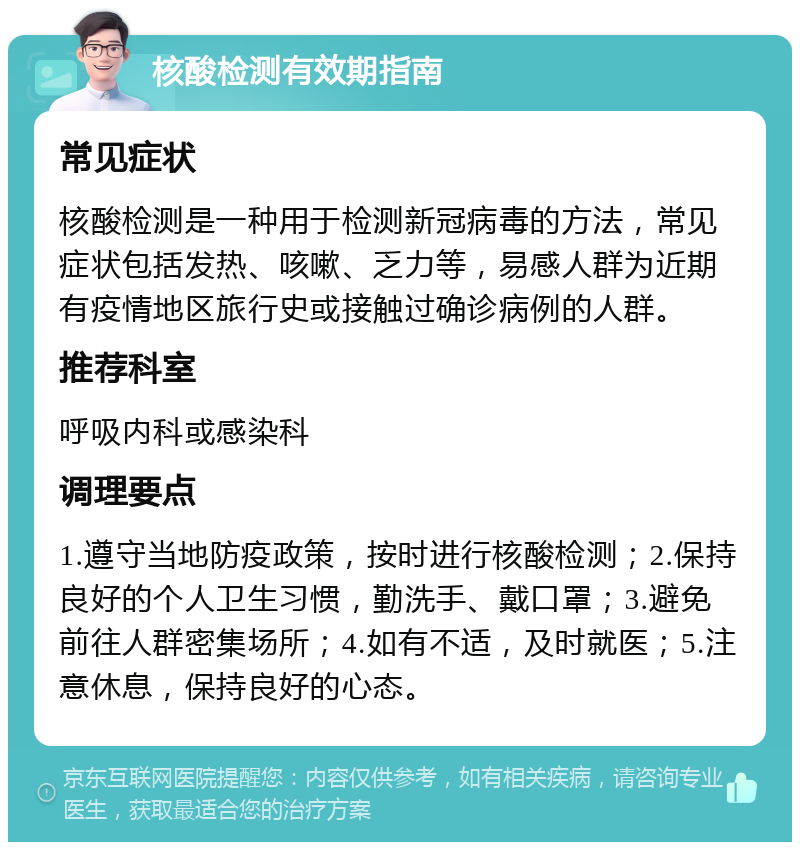 核酸检测有效期指南 常见症状 核酸检测是一种用于检测新冠病毒的方法，常见症状包括发热、咳嗽、乏力等，易感人群为近期有疫情地区旅行史或接触过确诊病例的人群。 推荐科室 呼吸内科或感染科 调理要点 1.遵守当地防疫政策，按时进行核酸检测；2.保持良好的个人卫生习惯，勤洗手、戴口罩；3.避免前往人群密集场所；4.如有不适，及时就医；5.注意休息，保持良好的心态。