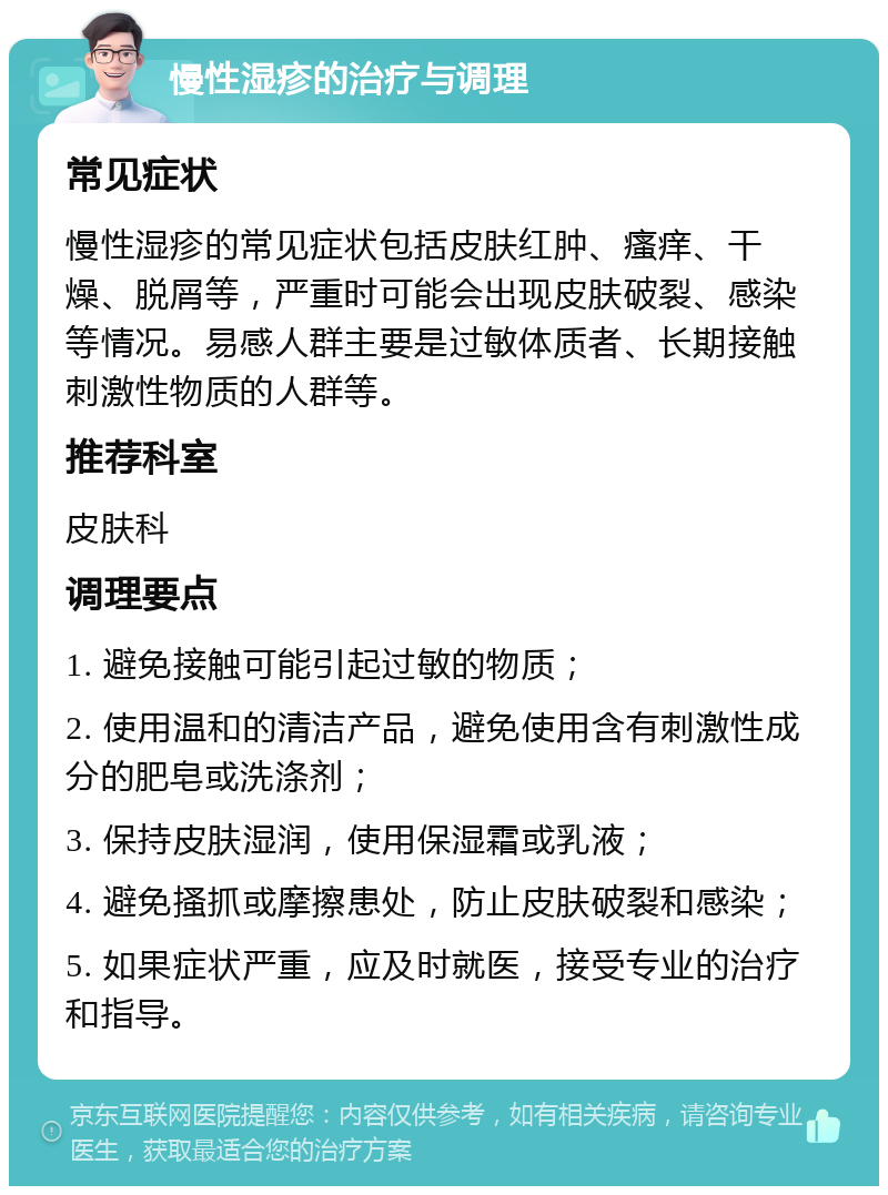 慢性湿疹的治疗与调理 常见症状 慢性湿疹的常见症状包括皮肤红肿、瘙痒、干燥、脱屑等，严重时可能会出现皮肤破裂、感染等情况。易感人群主要是过敏体质者、长期接触刺激性物质的人群等。 推荐科室 皮肤科 调理要点 1. 避免接触可能引起过敏的物质； 2. 使用温和的清洁产品，避免使用含有刺激性成分的肥皂或洗涤剂； 3. 保持皮肤湿润，使用保湿霜或乳液； 4. 避免搔抓或摩擦患处，防止皮肤破裂和感染； 5. 如果症状严重，应及时就医，接受专业的治疗和指导。