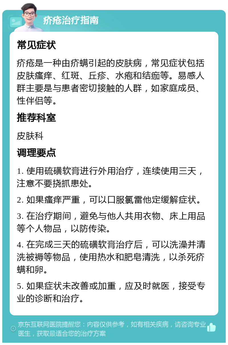 疥疮治疗指南 常见症状 疥疮是一种由疥螨引起的皮肤病，常见症状包括皮肤瘙痒、红斑、丘疹、水疱和结痂等。易感人群主要是与患者密切接触的人群，如家庭成员、性伴侣等。 推荐科室 皮肤科 调理要点 1. 使用硫磺软膏进行外用治疗，连续使用三天，注意不要挠抓患处。 2. 如果瘙痒严重，可以口服氯雷他定缓解症状。 3. 在治疗期间，避免与他人共用衣物、床上用品等个人物品，以防传染。 4. 在完成三天的硫磺软膏治疗后，可以洗澡并清洗被褥等物品，使用热水和肥皂清洗，以杀死疥螨和卵。 5. 如果症状未改善或加重，应及时就医，接受专业的诊断和治疗。