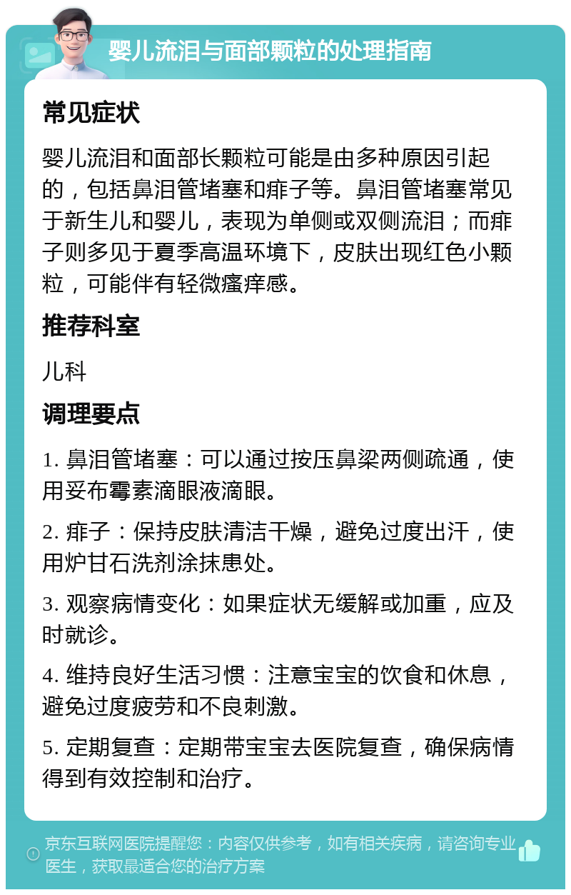 婴儿流泪与面部颗粒的处理指南 常见症状 婴儿流泪和面部长颗粒可能是由多种原因引起的，包括鼻泪管堵塞和痱子等。鼻泪管堵塞常见于新生儿和婴儿，表现为单侧或双侧流泪；而痱子则多见于夏季高温环境下，皮肤出现红色小颗粒，可能伴有轻微瘙痒感。 推荐科室 儿科 调理要点 1. 鼻泪管堵塞：可以通过按压鼻梁两侧疏通，使用妥布霉素滴眼液滴眼。 2. 痱子：保持皮肤清洁干燥，避免过度出汗，使用炉甘石洗剂涂抹患处。 3. 观察病情变化：如果症状无缓解或加重，应及时就诊。 4. 维持良好生活习惯：注意宝宝的饮食和休息，避免过度疲劳和不良刺激。 5. 定期复查：定期带宝宝去医院复查，确保病情得到有效控制和治疗。