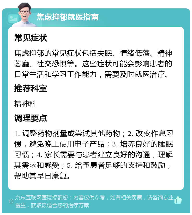 焦虑抑郁就医指南 常见症状 焦虑抑郁的常见症状包括失眠、情绪低落、精神萎靡、社交恐惧等。这些症状可能会影响患者的日常生活和学习工作能力，需要及时就医治疗。 推荐科室 精神科 调理要点 1. 调整药物剂量或尝试其他药物；2. 改变作息习惯，避免晚上使用电子产品；3. 培养良好的睡眠习惯；4. 家长需要与患者建立良好的沟通，理解其需求和感受；5. 给予患者足够的支持和鼓励，帮助其早日康复。