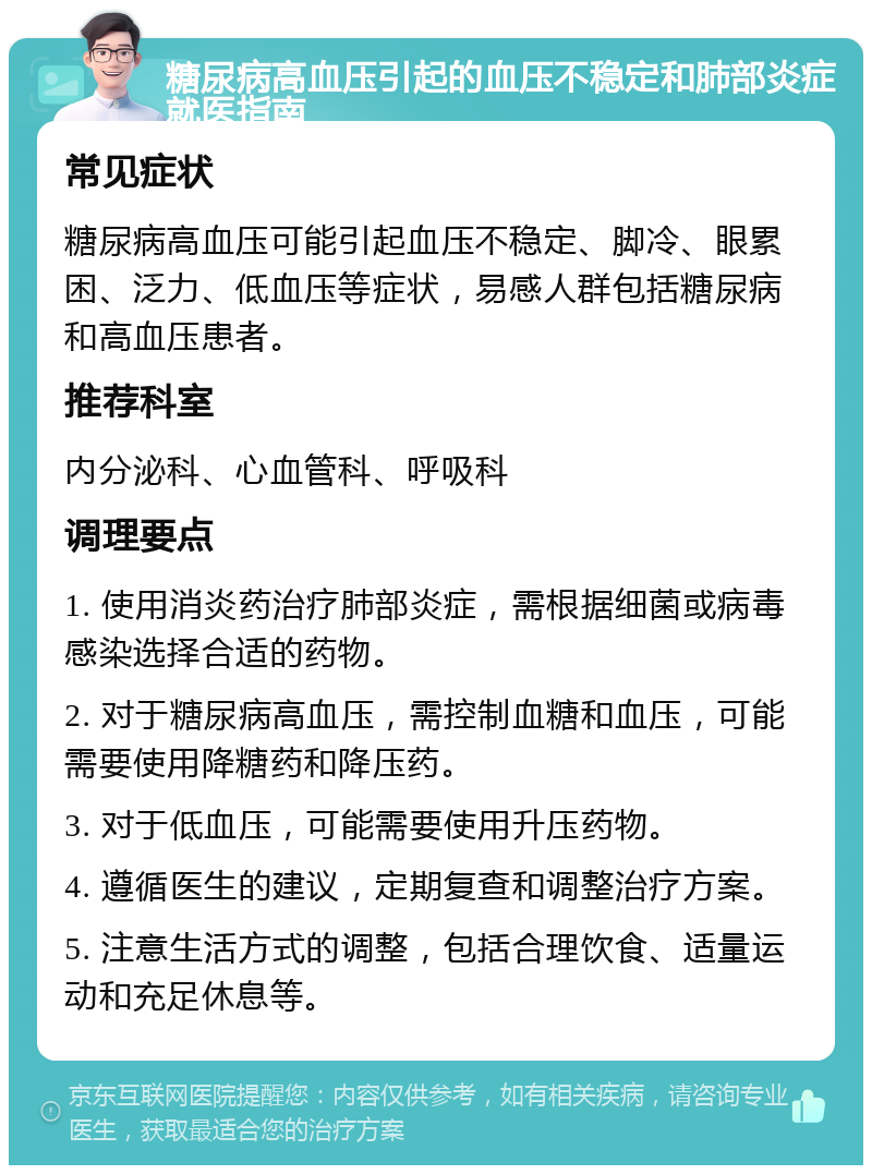 糖尿病高血压引起的血压不稳定和肺部炎症就医指南 常见症状 糖尿病高血压可能引起血压不稳定、脚冷、眼累困、泛力、低血压等症状，易感人群包括糖尿病和高血压患者。 推荐科室 内分泌科、心血管科、呼吸科 调理要点 1. 使用消炎药治疗肺部炎症，需根据细菌或病毒感染选择合适的药物。 2. 对于糖尿病高血压，需控制血糖和血压，可能需要使用降糖药和降压药。 3. 对于低血压，可能需要使用升压药物。 4. 遵循医生的建议，定期复查和调整治疗方案。 5. 注意生活方式的调整，包括合理饮食、适量运动和充足休息等。