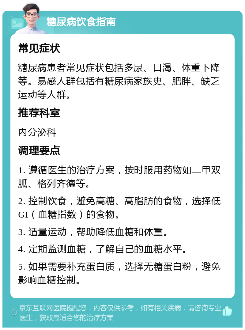 糖尿病饮食指南 常见症状 糖尿病患者常见症状包括多尿、口渴、体重下降等。易感人群包括有糖尿病家族史、肥胖、缺乏运动等人群。 推荐科室 内分泌科 调理要点 1. 遵循医生的治疗方案，按时服用药物如二甲双胍、格列齐德等。 2. 控制饮食，避免高糖、高脂肪的食物，选择低GI（血糖指数）的食物。 3. 适量运动，帮助降低血糖和体重。 4. 定期监测血糖，了解自己的血糖水平。 5. 如果需要补充蛋白质，选择无糖蛋白粉，避免影响血糖控制。