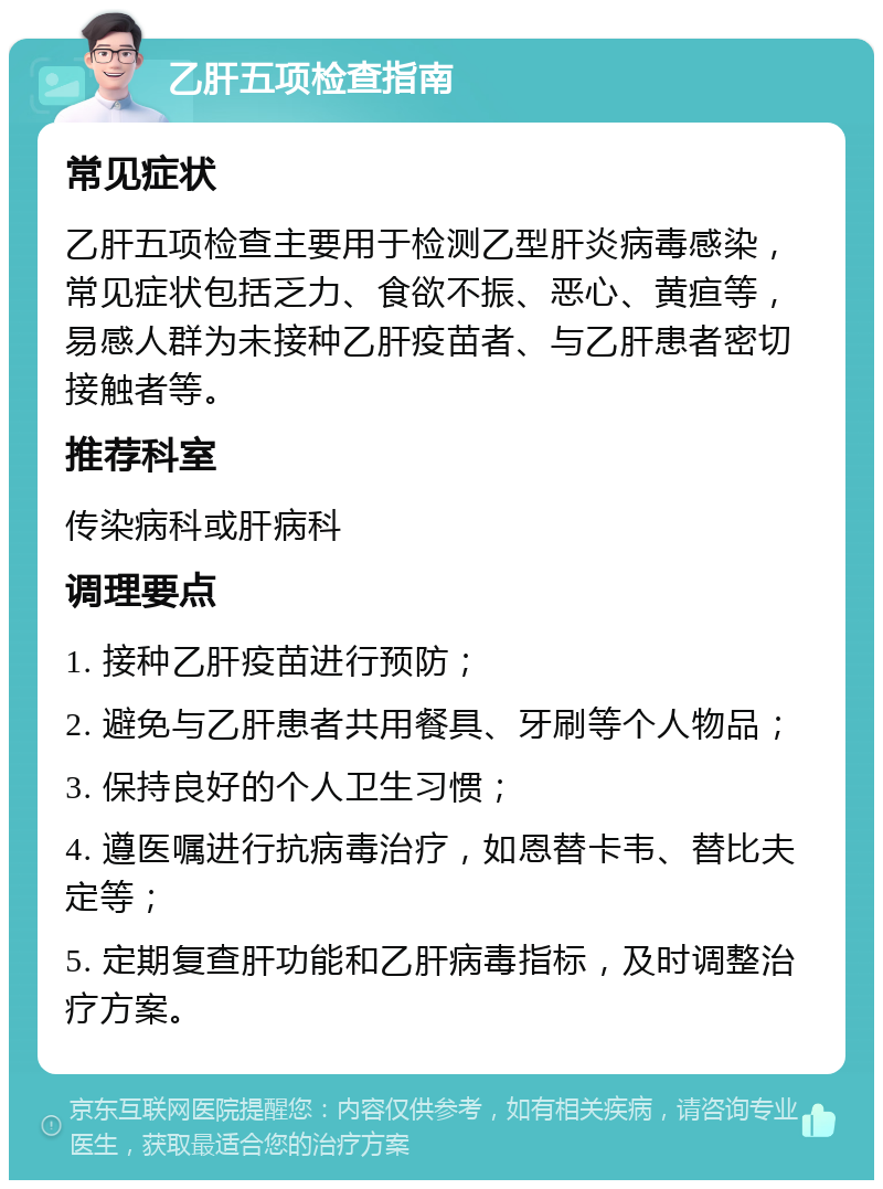 乙肝五项检查指南 常见症状 乙肝五项检查主要用于检测乙型肝炎病毒感染，常见症状包括乏力、食欲不振、恶心、黄疸等，易感人群为未接种乙肝疫苗者、与乙肝患者密切接触者等。 推荐科室 传染病科或肝病科 调理要点 1. 接种乙肝疫苗进行预防； 2. 避免与乙肝患者共用餐具、牙刷等个人物品； 3. 保持良好的个人卫生习惯； 4. 遵医嘱进行抗病毒治疗，如恩替卡韦、替比夫定等； 5. 定期复查肝功能和乙肝病毒指标，及时调整治疗方案。