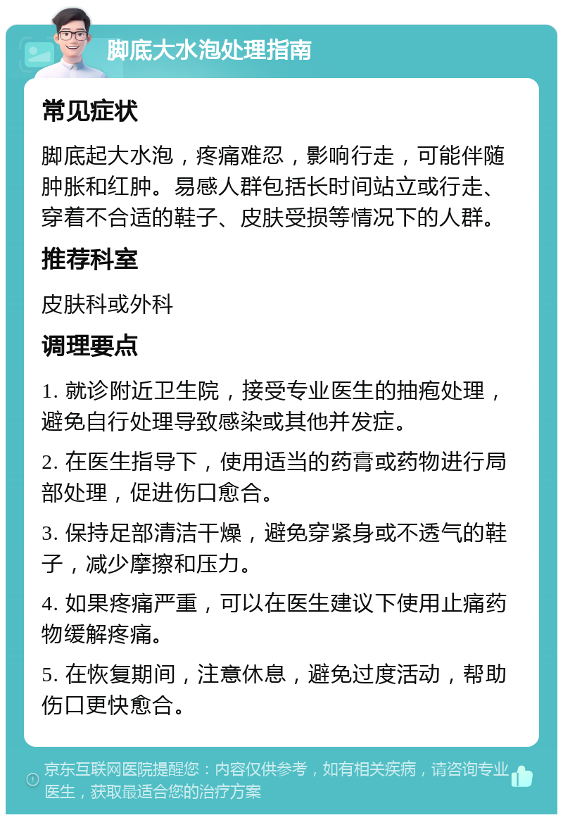 脚底大水泡处理指南 常见症状 脚底起大水泡，疼痛难忍，影响行走，可能伴随肿胀和红肿。易感人群包括长时间站立或行走、穿着不合适的鞋子、皮肤受损等情况下的人群。 推荐科室 皮肤科或外科 调理要点 1. 就诊附近卫生院，接受专业医生的抽疱处理，避免自行处理导致感染或其他并发症。 2. 在医生指导下，使用适当的药膏或药物进行局部处理，促进伤口愈合。 3. 保持足部清洁干燥，避免穿紧身或不透气的鞋子，减少摩擦和压力。 4. 如果疼痛严重，可以在医生建议下使用止痛药物缓解疼痛。 5. 在恢复期间，注意休息，避免过度活动，帮助伤口更快愈合。