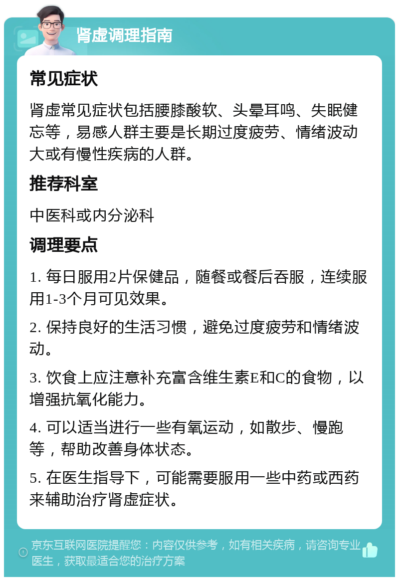 肾虚调理指南 常见症状 肾虚常见症状包括腰膝酸软、头晕耳鸣、失眠健忘等，易感人群主要是长期过度疲劳、情绪波动大或有慢性疾病的人群。 推荐科室 中医科或内分泌科 调理要点 1. 每日服用2片保健品，随餐或餐后吞服，连续服用1-3个月可见效果。 2. 保持良好的生活习惯，避免过度疲劳和情绪波动。 3. 饮食上应注意补充富含维生素E和C的食物，以增强抗氧化能力。 4. 可以适当进行一些有氧运动，如散步、慢跑等，帮助改善身体状态。 5. 在医生指导下，可能需要服用一些中药或西药来辅助治疗肾虚症状。