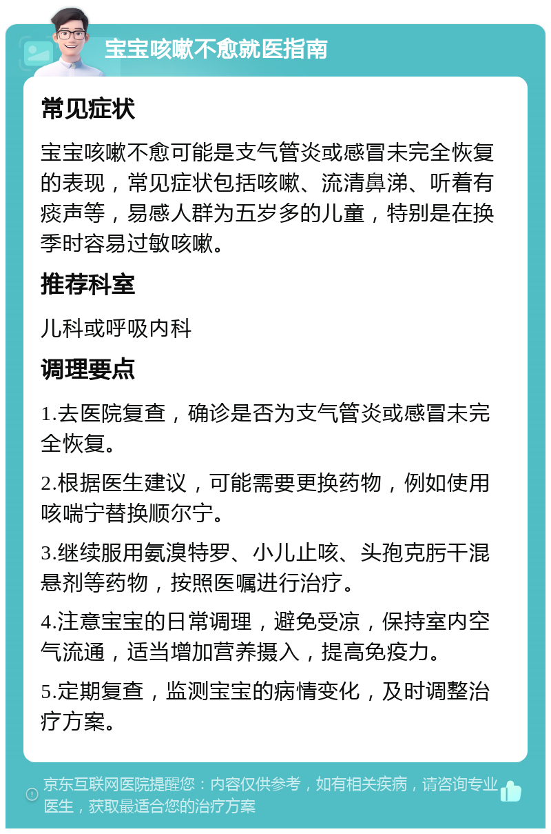 宝宝咳嗽不愈就医指南 常见症状 宝宝咳嗽不愈可能是支气管炎或感冒未完全恢复的表现，常见症状包括咳嗽、流清鼻涕、听着有痰声等，易感人群为五岁多的儿童，特别是在换季时容易过敏咳嗽。 推荐科室 儿科或呼吸内科 调理要点 1.去医院复查，确诊是否为支气管炎或感冒未完全恢复。 2.根据医生建议，可能需要更换药物，例如使用咳喘宁替换顺尔宁。 3.继续服用氨溴特罗、小儿止咳、头孢克肟干混悬剂等药物，按照医嘱进行治疗。 4.注意宝宝的日常调理，避免受凉，保持室内空气流通，适当增加营养摄入，提高免疫力。 5.定期复查，监测宝宝的病情变化，及时调整治疗方案。