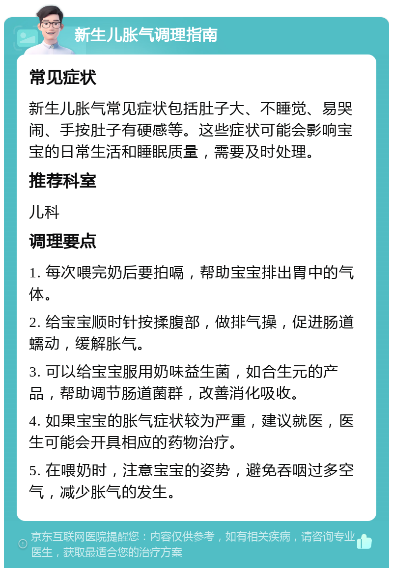 新生儿胀气调理指南 常见症状 新生儿胀气常见症状包括肚子大、不睡觉、易哭闹、手按肚子有硬感等。这些症状可能会影响宝宝的日常生活和睡眠质量，需要及时处理。 推荐科室 儿科 调理要点 1. 每次喂完奶后要拍嗝，帮助宝宝排出胃中的气体。 2. 给宝宝顺时针按揉腹部，做排气操，促进肠道蠕动，缓解胀气。 3. 可以给宝宝服用奶味益生菌，如合生元的产品，帮助调节肠道菌群，改善消化吸收。 4. 如果宝宝的胀气症状较为严重，建议就医，医生可能会开具相应的药物治疗。 5. 在喂奶时，注意宝宝的姿势，避免吞咽过多空气，减少胀气的发生。