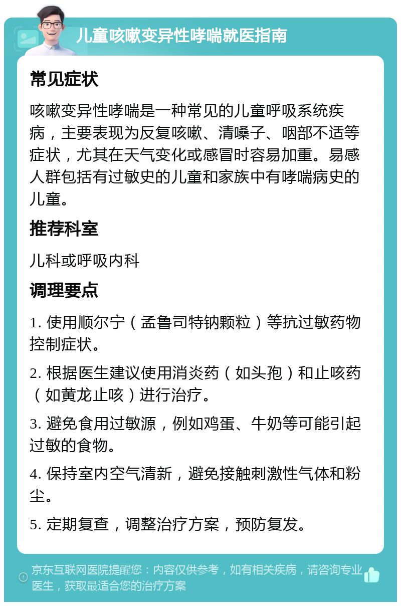 儿童咳嗽变异性哮喘就医指南 常见症状 咳嗽变异性哮喘是一种常见的儿童呼吸系统疾病，主要表现为反复咳嗽、清嗓子、咽部不适等症状，尤其在天气变化或感冒时容易加重。易感人群包括有过敏史的儿童和家族中有哮喘病史的儿童。 推荐科室 儿科或呼吸内科 调理要点 1. 使用顺尔宁（孟鲁司特钠颗粒）等抗过敏药物控制症状。 2. 根据医生建议使用消炎药（如头孢）和止咳药（如黄龙止咳）进行治疗。 3. 避免食用过敏源，例如鸡蛋、牛奶等可能引起过敏的食物。 4. 保持室内空气清新，避免接触刺激性气体和粉尘。 5. 定期复查，调整治疗方案，预防复发。