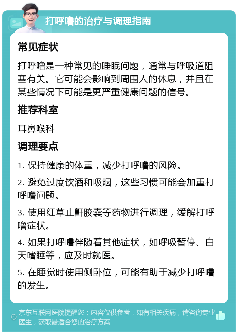 打呼噜的治疗与调理指南 常见症状 打呼噜是一种常见的睡眠问题，通常与呼吸道阻塞有关。它可能会影响到周围人的休息，并且在某些情况下可能是更严重健康问题的信号。 推荐科室 耳鼻喉科 调理要点 1. 保持健康的体重，减少打呼噜的风险。 2. 避免过度饮酒和吸烟，这些习惯可能会加重打呼噜问题。 3. 使用红草止鼾胶囊等药物进行调理，缓解打呼噜症状。 4. 如果打呼噜伴随着其他症状，如呼吸暂停、白天嗜睡等，应及时就医。 5. 在睡觉时使用侧卧位，可能有助于减少打呼噜的发生。