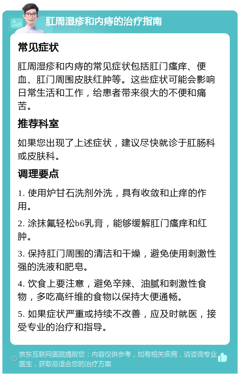 肛周湿疹和内痔的治疗指南 常见症状 肛周湿疹和内痔的常见症状包括肛门瘙痒、便血、肛门周围皮肤红肿等。这些症状可能会影响日常生活和工作，给患者带来很大的不便和痛苦。 推荐科室 如果您出现了上述症状，建议尽快就诊于肛肠科或皮肤科。 调理要点 1. 使用炉甘石洗剂外洗，具有收敛和止痒的作用。 2. 涂抹氟轻松b6乳膏，能够缓解肛门瘙痒和红肿。 3. 保持肛门周围的清洁和干燥，避免使用刺激性强的洗液和肥皂。 4. 饮食上要注意，避免辛辣、油腻和刺激性食物，多吃高纤维的食物以保持大便通畅。 5. 如果症状严重或持续不改善，应及时就医，接受专业的治疗和指导。