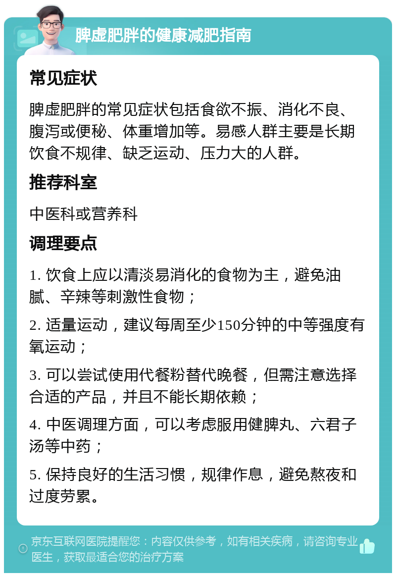 脾虚肥胖的健康减肥指南 常见症状 脾虚肥胖的常见症状包括食欲不振、消化不良、腹泻或便秘、体重增加等。易感人群主要是长期饮食不规律、缺乏运动、压力大的人群。 推荐科室 中医科或营养科 调理要点 1. 饮食上应以清淡易消化的食物为主，避免油腻、辛辣等刺激性食物； 2. 适量运动，建议每周至少150分钟的中等强度有氧运动； 3. 可以尝试使用代餐粉替代晚餐，但需注意选择合适的产品，并且不能长期依赖； 4. 中医调理方面，可以考虑服用健脾丸、六君子汤等中药； 5. 保持良好的生活习惯，规律作息，避免熬夜和过度劳累。