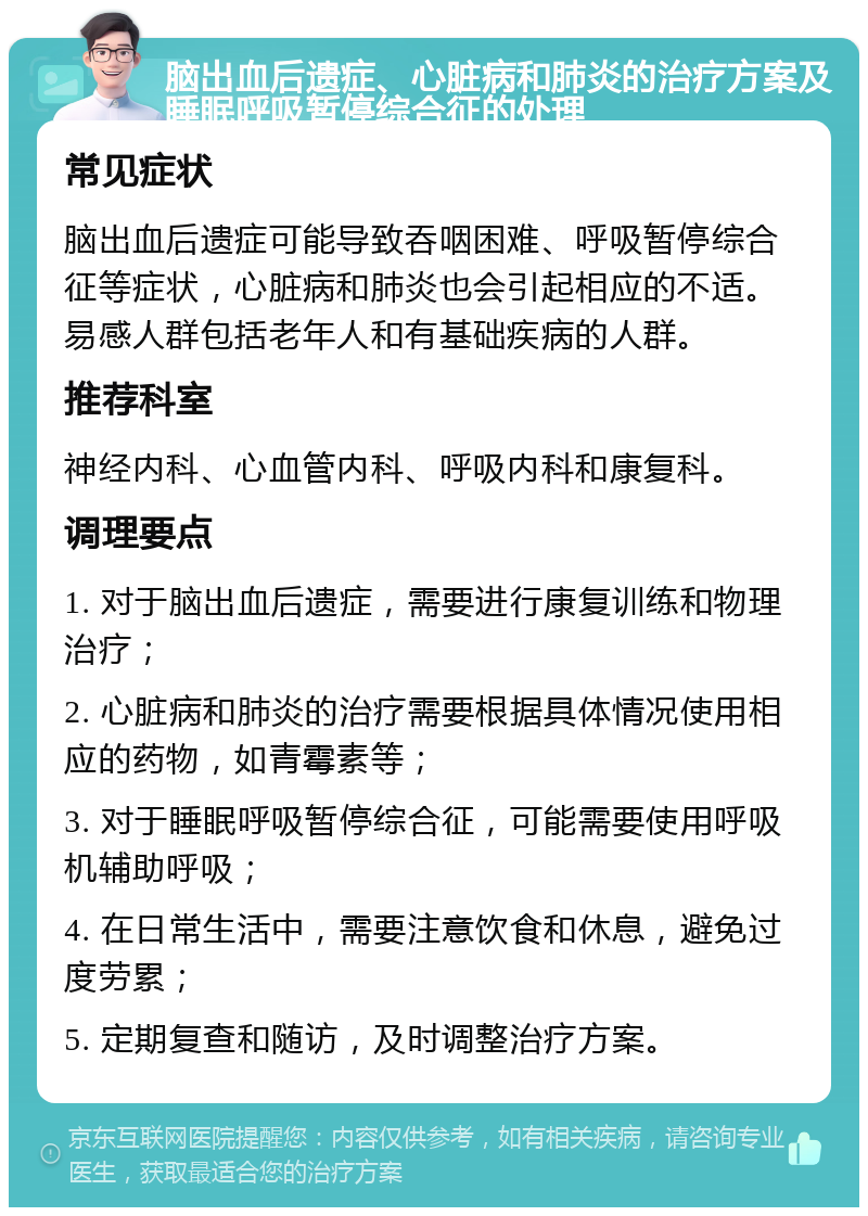 脑出血后遗症、心脏病和肺炎的治疗方案及睡眠呼吸暂停综合征的处理 常见症状 脑出血后遗症可能导致吞咽困难、呼吸暂停综合征等症状，心脏病和肺炎也会引起相应的不适。易感人群包括老年人和有基础疾病的人群。 推荐科室 神经内科、心血管内科、呼吸内科和康复科。 调理要点 1. 对于脑出血后遗症，需要进行康复训练和物理治疗； 2. 心脏病和肺炎的治疗需要根据具体情况使用相应的药物，如青霉素等； 3. 对于睡眠呼吸暂停综合征，可能需要使用呼吸机辅助呼吸； 4. 在日常生活中，需要注意饮食和休息，避免过度劳累； 5. 定期复查和随访，及时调整治疗方案。