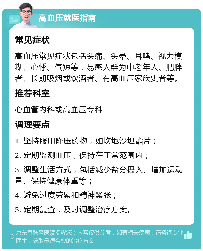 高血压就医指南 常见症状 高血压常见症状包括头痛、头晕、耳鸣、视力模糊、心悸、气短等，易感人群为中老年人、肥胖者、长期吸烟或饮酒者、有高血压家族史者等。 推荐科室 心血管内科或高血压专科 调理要点 1. 坚持服用降压药物，如坎地沙坦酯片； 2. 定期监测血压，保持在正常范围内； 3. 调整生活方式，包括减少盐分摄入、增加运动量、保持健康体重等； 4. 避免过度劳累和精神紧张； 5. 定期复查，及时调整治疗方案。