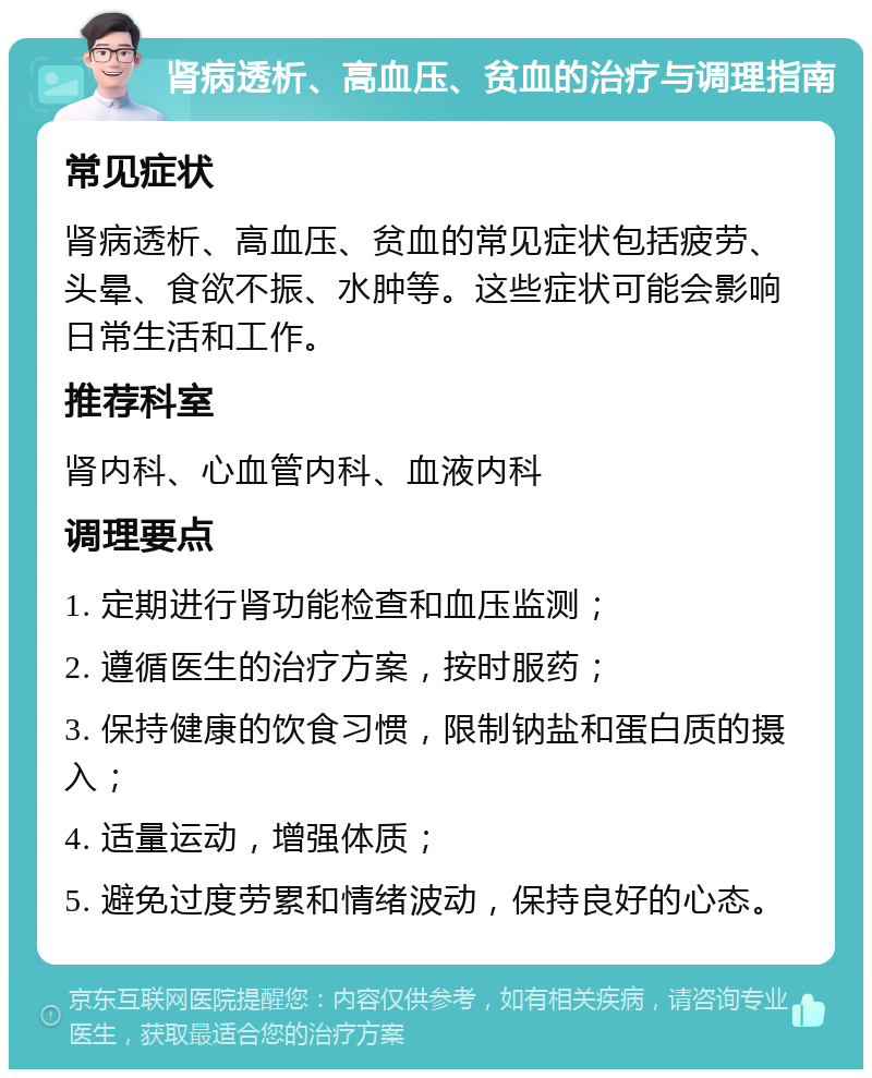 肾病透析、高血压、贫血的治疗与调理指南 常见症状 肾病透析、高血压、贫血的常见症状包括疲劳、头晕、食欲不振、水肿等。这些症状可能会影响日常生活和工作。 推荐科室 肾内科、心血管内科、血液内科 调理要点 1. 定期进行肾功能检查和血压监测； 2. 遵循医生的治疗方案，按时服药； 3. 保持健康的饮食习惯，限制钠盐和蛋白质的摄入； 4. 适量运动，增强体质； 5. 避免过度劳累和情绪波动，保持良好的心态。