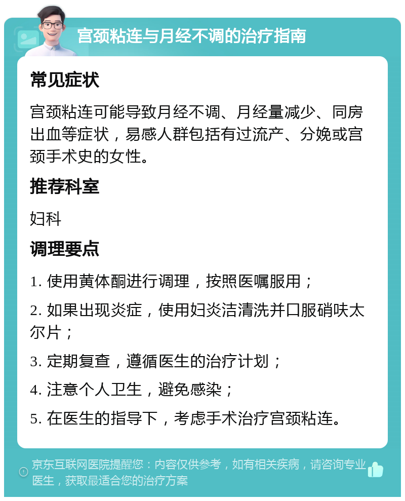 宫颈粘连与月经不调的治疗指南 常见症状 宫颈粘连可能导致月经不调、月经量减少、同房出血等症状，易感人群包括有过流产、分娩或宫颈手术史的女性。 推荐科室 妇科 调理要点 1. 使用黄体酮进行调理，按照医嘱服用； 2. 如果出现炎症，使用妇炎洁清洗并口服硝呋太尔片； 3. 定期复查，遵循医生的治疗计划； 4. 注意个人卫生，避免感染； 5. 在医生的指导下，考虑手术治疗宫颈粘连。