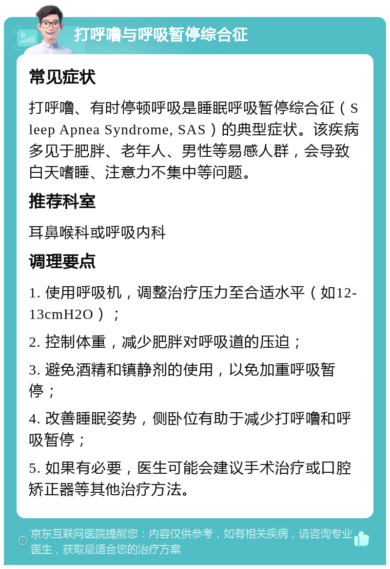 打呼噜与呼吸暂停综合征 常见症状 打呼噜、有时停顿呼吸是睡眠呼吸暂停综合征（Sleep Apnea Syndrome, SAS）的典型症状。该疾病多见于肥胖、老年人、男性等易感人群，会导致白天嗜睡、注意力不集中等问题。 推荐科室 耳鼻喉科或呼吸内科 调理要点 1. 使用呼吸机，调整治疗压力至合适水平（如12-13cmH2O）； 2. 控制体重，减少肥胖对呼吸道的压迫； 3. 避免酒精和镇静剂的使用，以免加重呼吸暂停； 4. 改善睡眠姿势，侧卧位有助于减少打呼噜和呼吸暂停； 5. 如果有必要，医生可能会建议手术治疗或口腔矫正器等其他治疗方法。