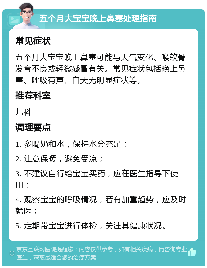 五个月大宝宝晚上鼻塞处理指南 常见症状 五个月大宝宝晚上鼻塞可能与天气变化、喉软骨发育不良或轻微感冒有关。常见症状包括晚上鼻塞、呼吸有声、白天无明显症状等。 推荐科室 儿科 调理要点 1. 多喝奶和水，保持水分充足； 2. 注意保暖，避免受凉； 3. 不建议自行给宝宝买药，应在医生指导下使用； 4. 观察宝宝的呼吸情况，若有加重趋势，应及时就医； 5. 定期带宝宝进行体检，关注其健康状况。