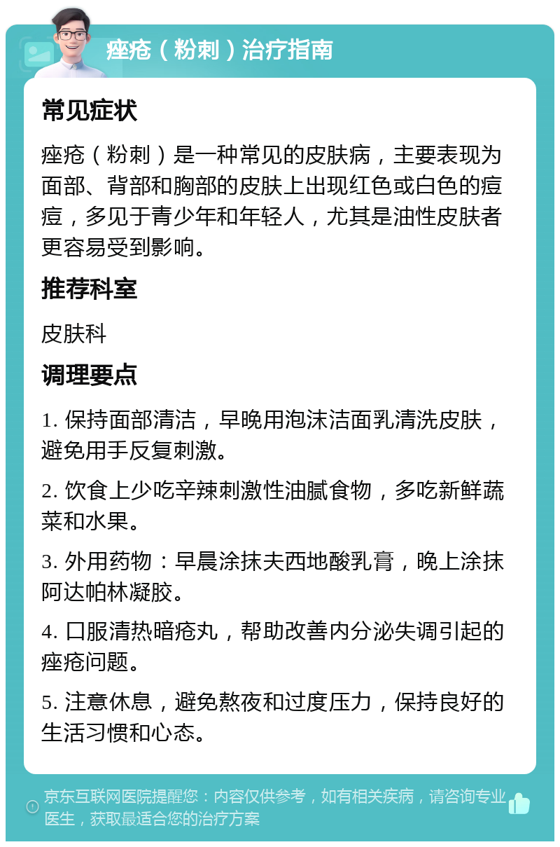 痤疮（粉刺）治疗指南 常见症状 痤疮（粉刺）是一种常见的皮肤病，主要表现为面部、背部和胸部的皮肤上出现红色或白色的痘痘，多见于青少年和年轻人，尤其是油性皮肤者更容易受到影响。 推荐科室 皮肤科 调理要点 1. 保持面部清洁，早晚用泡沫洁面乳清洗皮肤，避免用手反复刺激。 2. 饮食上少吃辛辣刺激性油腻食物，多吃新鲜蔬菜和水果。 3. 外用药物：早晨涂抹夫西地酸乳膏，晚上涂抹阿达帕林凝胶。 4. 口服清热暗疮丸，帮助改善内分泌失调引起的痤疮问题。 5. 注意休息，避免熬夜和过度压力，保持良好的生活习惯和心态。