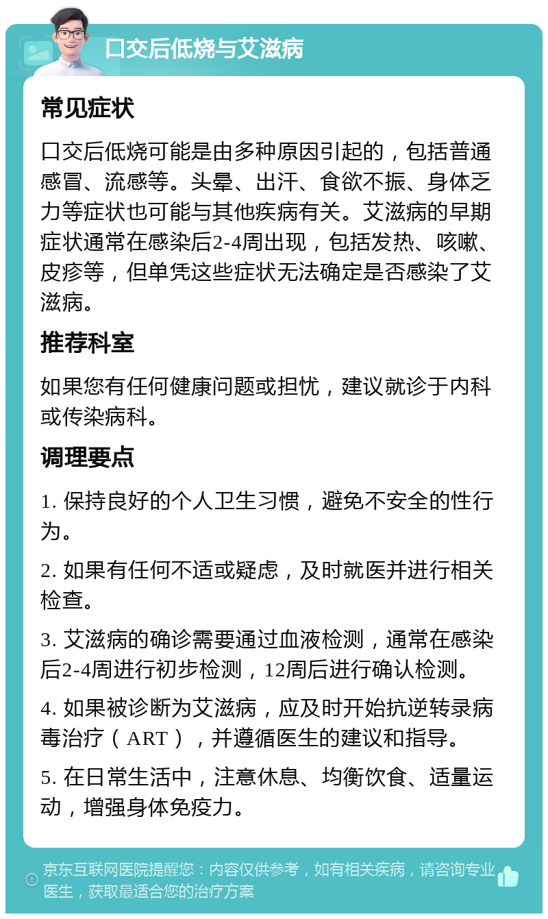 口交后低烧与艾滋病 常见症状 口交后低烧可能是由多种原因引起的，包括普通感冒、流感等。头晕、出汗、食欲不振、身体乏力等症状也可能与其他疾病有关。艾滋病的早期症状通常在感染后2-4周出现，包括发热、咳嗽、皮疹等，但单凭这些症状无法确定是否感染了艾滋病。 推荐科室 如果您有任何健康问题或担忧，建议就诊于内科或传染病科。 调理要点 1. 保持良好的个人卫生习惯，避免不安全的性行为。 2. 如果有任何不适或疑虑，及时就医并进行相关检查。 3. 艾滋病的确诊需要通过血液检测，通常在感染后2-4周进行初步检测，12周后进行确认检测。 4. 如果被诊断为艾滋病，应及时开始抗逆转录病毒治疗（ART），并遵循医生的建议和指导。 5. 在日常生活中，注意休息、均衡饮食、适量运动，增强身体免疫力。