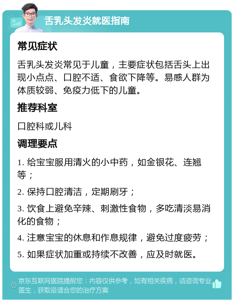 舌乳头发炎就医指南 常见症状 舌乳头发炎常见于儿童，主要症状包括舌头上出现小点点、口腔不适、食欲下降等。易感人群为体质较弱、免疫力低下的儿童。 推荐科室 口腔科或儿科 调理要点 1. 给宝宝服用清火的小中药，如金银花、连翘等； 2. 保持口腔清洁，定期刷牙； 3. 饮食上避免辛辣、刺激性食物，多吃清淡易消化的食物； 4. 注意宝宝的休息和作息规律，避免过度疲劳； 5. 如果症状加重或持续不改善，应及时就医。