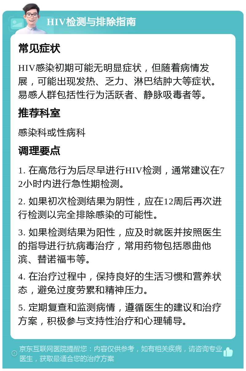 HIV检测与排除指南 常见症状 HIV感染初期可能无明显症状，但随着病情发展，可能出现发热、乏力、淋巴结肿大等症状。易感人群包括性行为活跃者、静脉吸毒者等。 推荐科室 感染科或性病科 调理要点 1. 在高危行为后尽早进行HIV检测，通常建议在72小时内进行急性期检测。 2. 如果初次检测结果为阴性，应在12周后再次进行检测以完全排除感染的可能性。 3. 如果检测结果为阳性，应及时就医并按照医生的指导进行抗病毒治疗，常用药物包括恩曲他滨、替诺福韦等。 4. 在治疗过程中，保持良好的生活习惯和营养状态，避免过度劳累和精神压力。 5. 定期复查和监测病情，遵循医生的建议和治疗方案，积极参与支持性治疗和心理辅导。