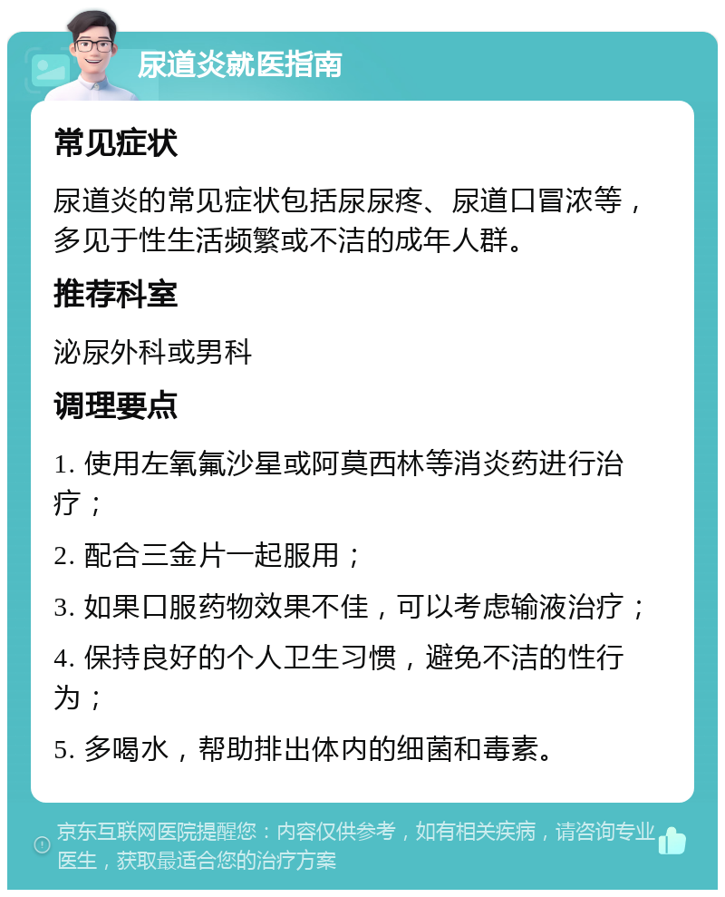 尿道炎就医指南 常见症状 尿道炎的常见症状包括尿尿疼、尿道口冒浓等，多见于性生活频繁或不洁的成年人群。 推荐科室 泌尿外科或男科 调理要点 1. 使用左氧氟沙星或阿莫西林等消炎药进行治疗； 2. 配合三金片一起服用； 3. 如果口服药物效果不佳，可以考虑输液治疗； 4. 保持良好的个人卫生习惯，避免不洁的性行为； 5. 多喝水，帮助排出体内的细菌和毒素。