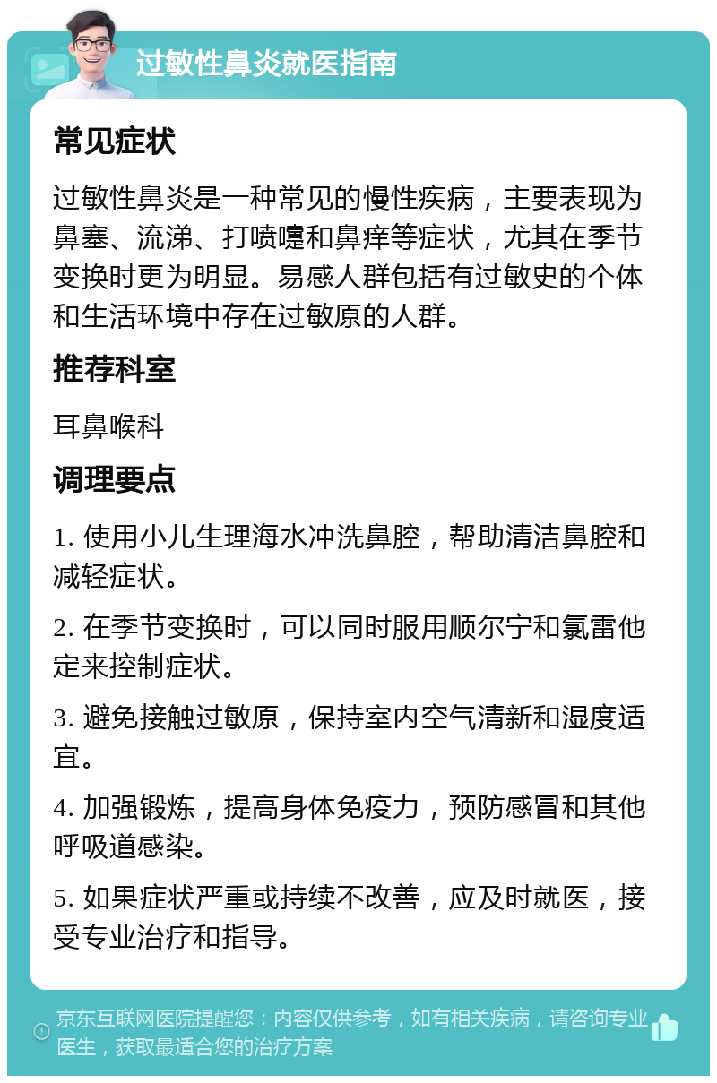 过敏性鼻炎就医指南 常见症状 过敏性鼻炎是一种常见的慢性疾病，主要表现为鼻塞、流涕、打喷嚏和鼻痒等症状，尤其在季节变换时更为明显。易感人群包括有过敏史的个体和生活环境中存在过敏原的人群。 推荐科室 耳鼻喉科 调理要点 1. 使用小儿生理海水冲洗鼻腔，帮助清洁鼻腔和减轻症状。 2. 在季节变换时，可以同时服用顺尔宁和氯雷他定来控制症状。 3. 避免接触过敏原，保持室内空气清新和湿度适宜。 4. 加强锻炼，提高身体免疫力，预防感冒和其他呼吸道感染。 5. 如果症状严重或持续不改善，应及时就医，接受专业治疗和指导。