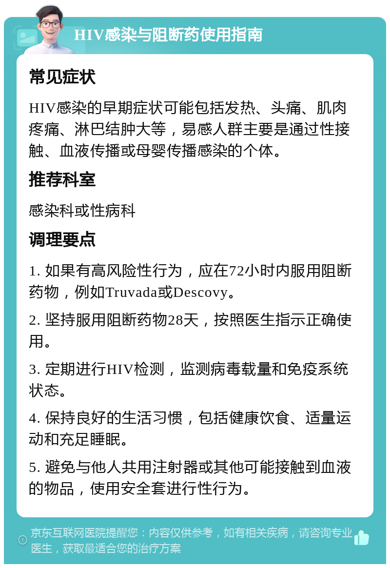 HIV感染与阻断药使用指南 常见症状 HIV感染的早期症状可能包括发热、头痛、肌肉疼痛、淋巴结肿大等，易感人群主要是通过性接触、血液传播或母婴传播感染的个体。 推荐科室 感染科或性病科 调理要点 1. 如果有高风险性行为，应在72小时内服用阻断药物，例如Truvada或Descovy。 2. 坚持服用阻断药物28天，按照医生指示正确使用。 3. 定期进行HIV检测，监测病毒载量和免疫系统状态。 4. 保持良好的生活习惯，包括健康饮食、适量运动和充足睡眠。 5. 避免与他人共用注射器或其他可能接触到血液的物品，使用安全套进行性行为。