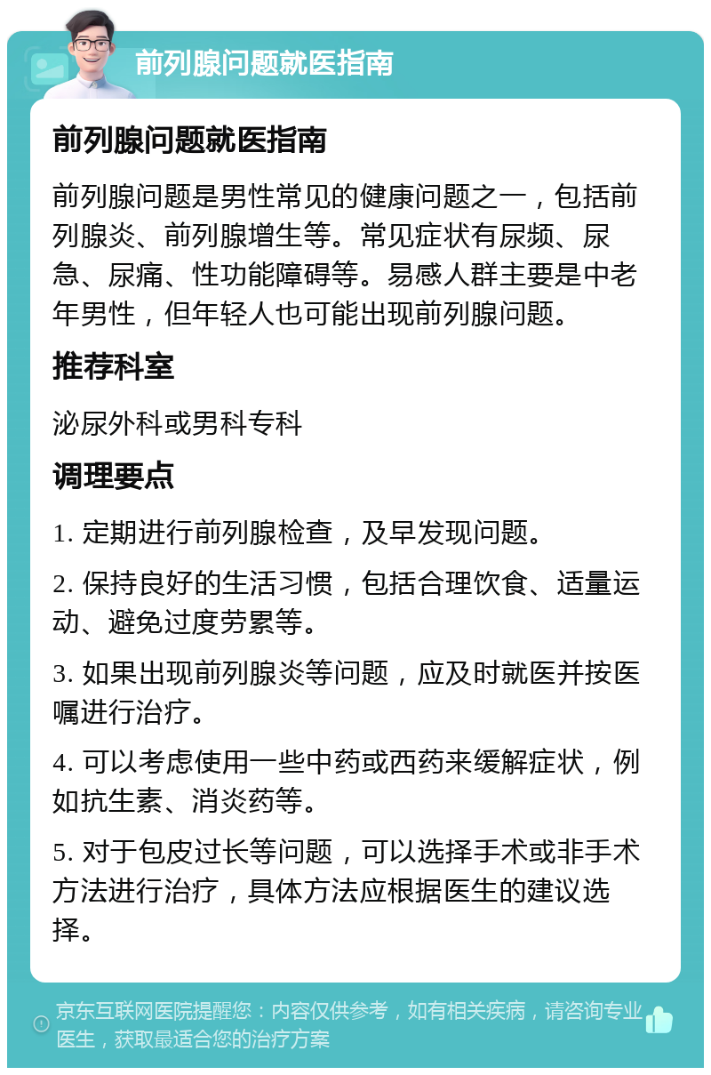 前列腺问题就医指南 前列腺问题就医指南 前列腺问题是男性常见的健康问题之一，包括前列腺炎、前列腺增生等。常见症状有尿频、尿急、尿痛、性功能障碍等。易感人群主要是中老年男性，但年轻人也可能出现前列腺问题。 推荐科室 泌尿外科或男科专科 调理要点 1. 定期进行前列腺检查，及早发现问题。 2. 保持良好的生活习惯，包括合理饮食、适量运动、避免过度劳累等。 3. 如果出现前列腺炎等问题，应及时就医并按医嘱进行治疗。 4. 可以考虑使用一些中药或西药来缓解症状，例如抗生素、消炎药等。 5. 对于包皮过长等问题，可以选择手术或非手术方法进行治疗，具体方法应根据医生的建议选择。