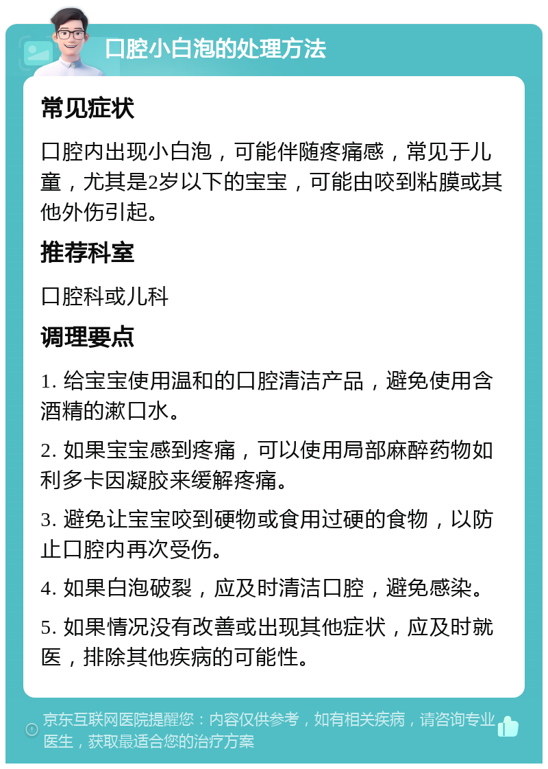 口腔小白泡的处理方法 常见症状 口腔内出现小白泡，可能伴随疼痛感，常见于儿童，尤其是2岁以下的宝宝，可能由咬到粘膜或其他外伤引起。 推荐科室 口腔科或儿科 调理要点 1. 给宝宝使用温和的口腔清洁产品，避免使用含酒精的漱口水。 2. 如果宝宝感到疼痛，可以使用局部麻醉药物如利多卡因凝胶来缓解疼痛。 3. 避免让宝宝咬到硬物或食用过硬的食物，以防止口腔内再次受伤。 4. 如果白泡破裂，应及时清洁口腔，避免感染。 5. 如果情况没有改善或出现其他症状，应及时就医，排除其他疾病的可能性。