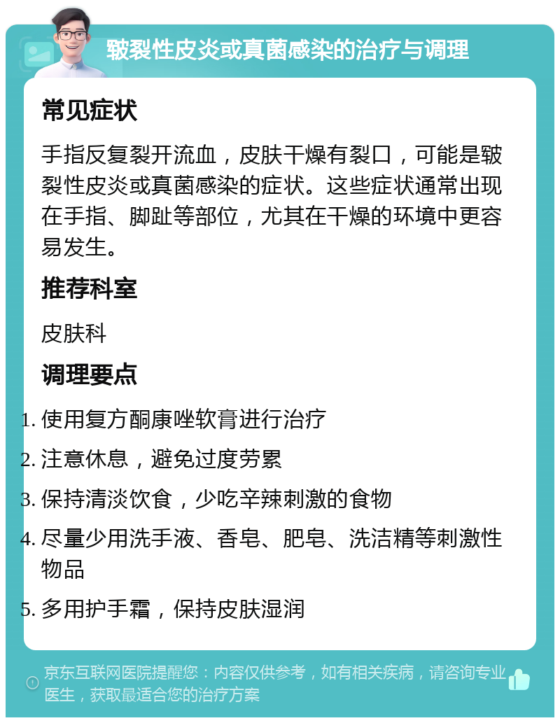 皲裂性皮炎或真菌感染的治疗与调理 常见症状 手指反复裂开流血，皮肤干燥有裂口，可能是皲裂性皮炎或真菌感染的症状。这些症状通常出现在手指、脚趾等部位，尤其在干燥的环境中更容易发生。 推荐科室 皮肤科 调理要点 使用复方酮康唑软膏进行治疗 注意休息，避免过度劳累 保持清淡饮食，少吃辛辣刺激的食物 尽量少用洗手液、香皂、肥皂、洗洁精等刺激性物品 多用护手霜，保持皮肤湿润