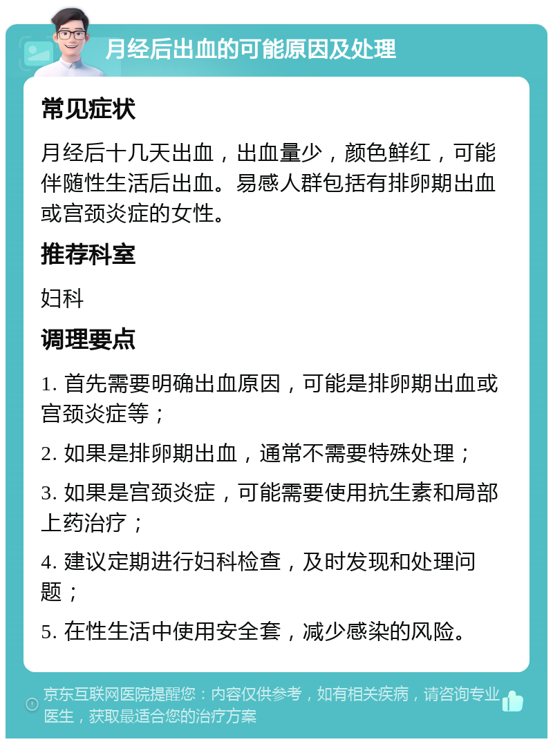 月经后出血的可能原因及处理 常见症状 月经后十几天出血，出血量少，颜色鲜红，可能伴随性生活后出血。易感人群包括有排卵期出血或宫颈炎症的女性。 推荐科室 妇科 调理要点 1. 首先需要明确出血原因，可能是排卵期出血或宫颈炎症等； 2. 如果是排卵期出血，通常不需要特殊处理； 3. 如果是宫颈炎症，可能需要使用抗生素和局部上药治疗； 4. 建议定期进行妇科检查，及时发现和处理问题； 5. 在性生活中使用安全套，减少感染的风险。