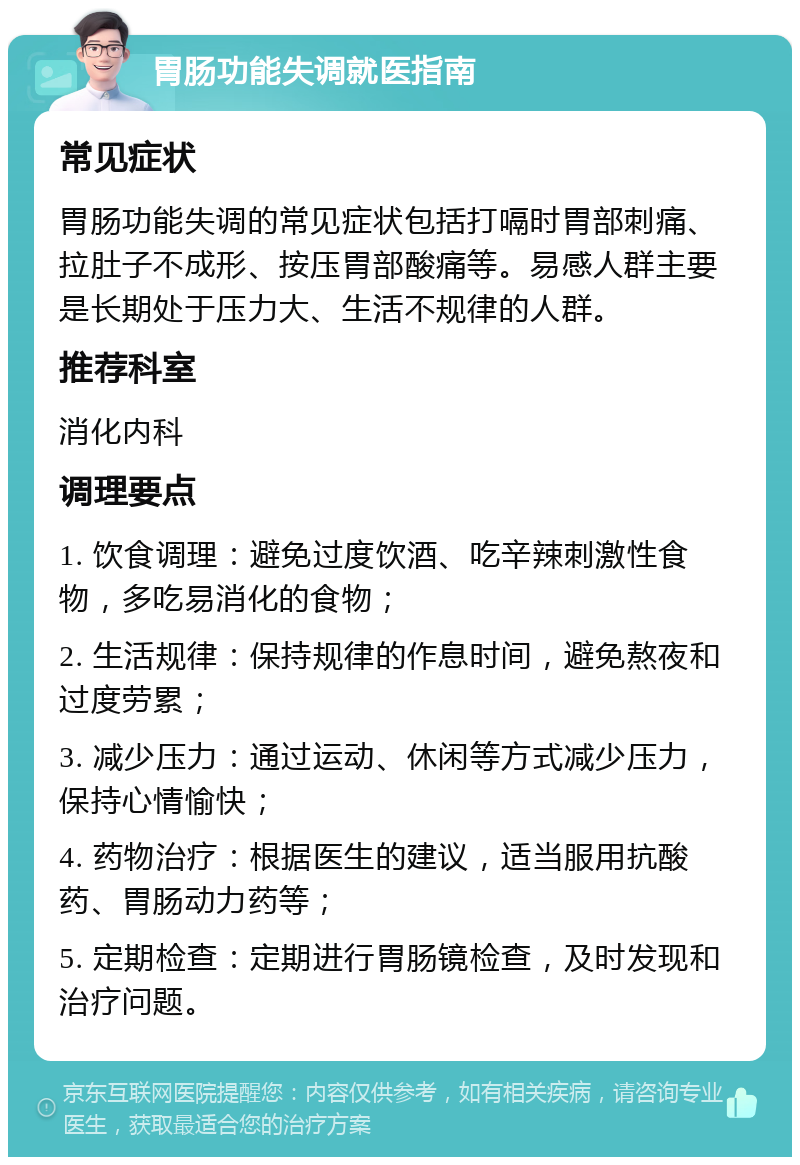 胃肠功能失调就医指南 常见症状 胃肠功能失调的常见症状包括打嗝时胃部刺痛、拉肚子不成形、按压胃部酸痛等。易感人群主要是长期处于压力大、生活不规律的人群。 推荐科室 消化内科 调理要点 1. 饮食调理：避免过度饮酒、吃辛辣刺激性食物，多吃易消化的食物； 2. 生活规律：保持规律的作息时间，避免熬夜和过度劳累； 3. 减少压力：通过运动、休闲等方式减少压力，保持心情愉快； 4. 药物治疗：根据医生的建议，适当服用抗酸药、胃肠动力药等； 5. 定期检查：定期进行胃肠镜检查，及时发现和治疗问题。