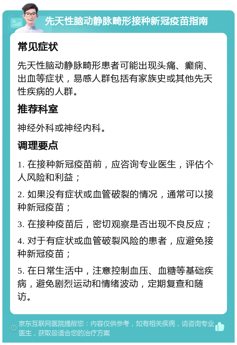 先天性脑动静脉畸形接种新冠疫苗指南 常见症状 先天性脑动静脉畸形患者可能出现头痛、癫痫、出血等症状，易感人群包括有家族史或其他先天性疾病的人群。 推荐科室 神经外科或神经内科。 调理要点 1. 在接种新冠疫苗前，应咨询专业医生，评估个人风险和利益； 2. 如果没有症状或血管破裂的情况，通常可以接种新冠疫苗； 3. 在接种疫苗后，密切观察是否出现不良反应； 4. 对于有症状或血管破裂风险的患者，应避免接种新冠疫苗； 5. 在日常生活中，注意控制血压、血糖等基础疾病，避免剧烈运动和情绪波动，定期复查和随访。