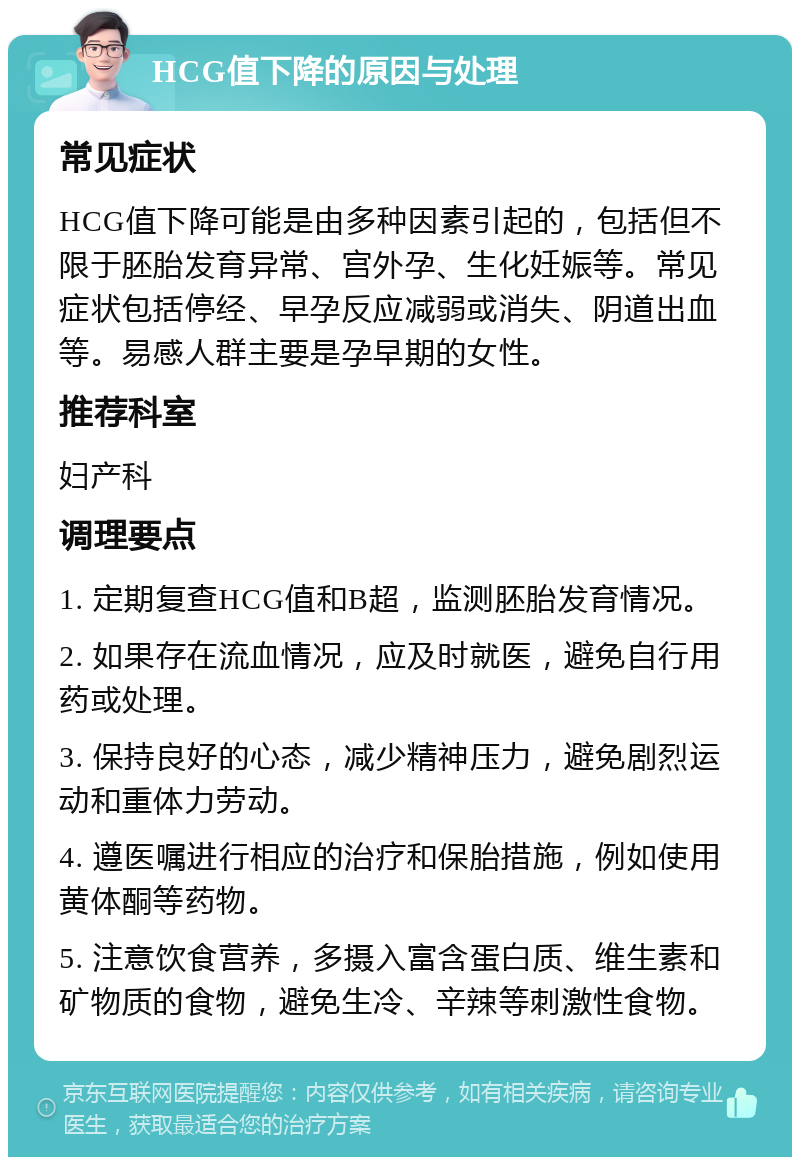 HCG值下降的原因与处理 常见症状 HCG值下降可能是由多种因素引起的，包括但不限于胚胎发育异常、宫外孕、生化妊娠等。常见症状包括停经、早孕反应减弱或消失、阴道出血等。易感人群主要是孕早期的女性。 推荐科室 妇产科 调理要点 1. 定期复查HCG值和B超，监测胚胎发育情况。 2. 如果存在流血情况，应及时就医，避免自行用药或处理。 3. 保持良好的心态，减少精神压力，避免剧烈运动和重体力劳动。 4. 遵医嘱进行相应的治疗和保胎措施，例如使用黄体酮等药物。 5. 注意饮食营养，多摄入富含蛋白质、维生素和矿物质的食物，避免生冷、辛辣等刺激性食物。