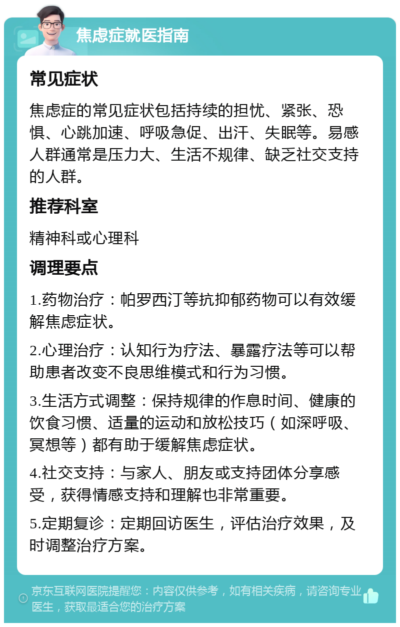 焦虑症就医指南 常见症状 焦虑症的常见症状包括持续的担忧、紧张、恐惧、心跳加速、呼吸急促、出汗、失眠等。易感人群通常是压力大、生活不规律、缺乏社交支持的人群。 推荐科室 精神科或心理科 调理要点 1.药物治疗：帕罗西汀等抗抑郁药物可以有效缓解焦虑症状。 2.心理治疗：认知行为疗法、暴露疗法等可以帮助患者改变不良思维模式和行为习惯。 3.生活方式调整：保持规律的作息时间、健康的饮食习惯、适量的运动和放松技巧（如深呼吸、冥想等）都有助于缓解焦虑症状。 4.社交支持：与家人、朋友或支持团体分享感受，获得情感支持和理解也非常重要。 5.定期复诊：定期回访医生，评估治疗效果，及时调整治疗方案。