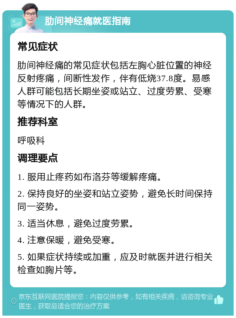 肋间神经痛就医指南 常见症状 肋间神经痛的常见症状包括左胸心脏位置的神经反射疼痛，间断性发作，伴有低烧37.8度。易感人群可能包括长期坐姿或站立、过度劳累、受寒等情况下的人群。 推荐科室 呼吸科 调理要点 1. 服用止疼药如布洛芬等缓解疼痛。 2. 保持良好的坐姿和站立姿势，避免长时间保持同一姿势。 3. 适当休息，避免过度劳累。 4. 注意保暖，避免受寒。 5. 如果症状持续或加重，应及时就医并进行相关检查如胸片等。