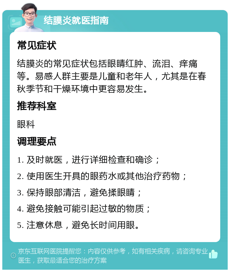 结膜炎就医指南 常见症状 结膜炎的常见症状包括眼睛红肿、流泪、痒痛等。易感人群主要是儿童和老年人，尤其是在春秋季节和干燥环境中更容易发生。 推荐科室 眼科 调理要点 1. 及时就医，进行详细检查和确诊； 2. 使用医生开具的眼药水或其他治疗药物； 3. 保持眼部清洁，避免揉眼睛； 4. 避免接触可能引起过敏的物质； 5. 注意休息，避免长时间用眼。