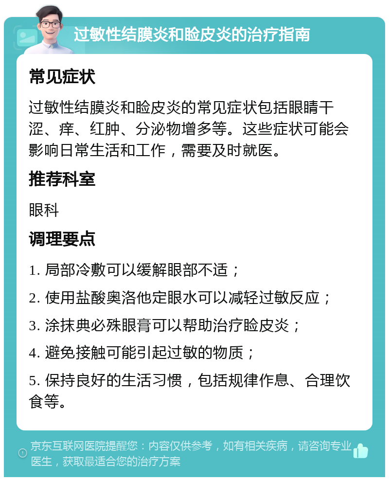 过敏性结膜炎和睑皮炎的治疗指南 常见症状 过敏性结膜炎和睑皮炎的常见症状包括眼睛干涩、痒、红肿、分泌物增多等。这些症状可能会影响日常生活和工作，需要及时就医。 推荐科室 眼科 调理要点 1. 局部冷敷可以缓解眼部不适； 2. 使用盐酸奥洛他定眼水可以减轻过敏反应； 3. 涂抹典必殊眼膏可以帮助治疗睑皮炎； 4. 避免接触可能引起过敏的物质； 5. 保持良好的生活习惯，包括规律作息、合理饮食等。