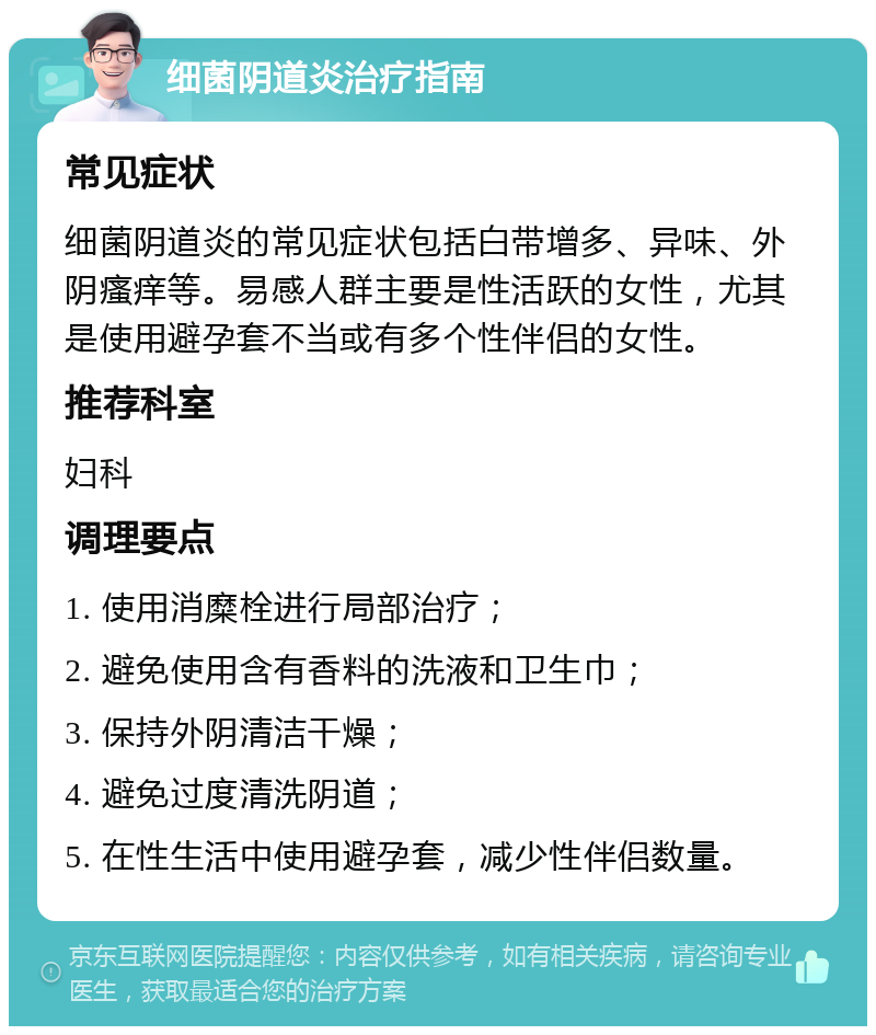 细菌阴道炎治疗指南 常见症状 细菌阴道炎的常见症状包括白带增多、异味、外阴瘙痒等。易感人群主要是性活跃的女性，尤其是使用避孕套不当或有多个性伴侣的女性。 推荐科室 妇科 调理要点 1. 使用消糜栓进行局部治疗； 2. 避免使用含有香料的洗液和卫生巾； 3. 保持外阴清洁干燥； 4. 避免过度清洗阴道； 5. 在性生活中使用避孕套，减少性伴侣数量。